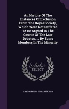 Hardcover An History of the Instances of Exclusion from the Royal Society, Which Were Not Suffered to Be Argued in the Course of the Late Debates. ... by Some M Book