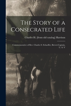 Paperback The Story of a Consecrated Life; Commemorative of Rev. Charles S. Schaeffer, Brevet-captain, U. S. V Book