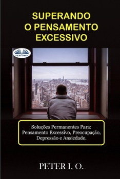 SUPERANDO O PENSAMENTO EXCESSIVO - Soluções Permanentes Para: Pensamento Excessivo, Preocupação, Depressão E Ansiedade.