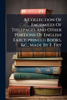 A Collection Of Facsimiles Of Titlepages And Other Portions Of English Early-printed Books, &c., Made By F. Fry