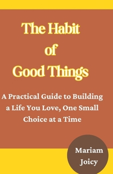 The Habit of Good Things: A Practical Guide to Building a Life You Love, One Small Choice at a Time
