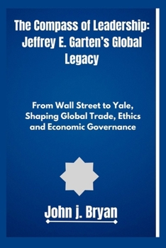 The Compass of Leadership: Jeffrey E. Garten’s Global Legacy: From Wall Street to Yale, Shaping Global Trade, Ethics, and Economic Governance