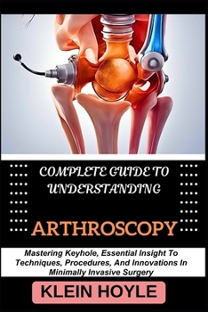 Paperback Complete Guide to Understanding Arthroscopy: Mastering Keyhole, Essential Insight To Techniques, Procedures, And Innovations In Minimally Invasive Sur Book