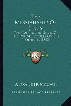 Paperback The Messiahship Of Jesus: The Concluding Series Of The Twelve Lectures On The Prophecies (1852) Book