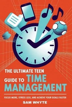 The Ultimate Teen Guide to Time Management: Focus More, Stress Less, and Achieve Your Goals Faster