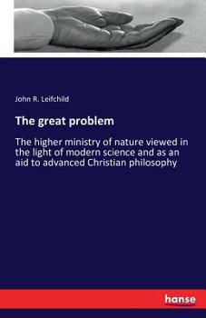 The great problem: The higher ministry of nature viewed in the light of modern science, and as an aid to advanced Christian philosophy