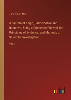 A System of Logic, Ratiocinative and Inductive: Being a Connected View of the Principles of Evidence, and Methods of Scientific Investigation: Vol. II