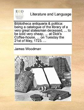 Bibliotheca antiquaria & politica: being a catalogue of the library of a very great statesman deceased, ... to be sold very cheap, ... at Dick's Coffee-house, ... on Tuesday the 21st of May, 1723. ...
