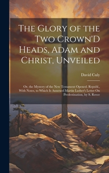 The Glory of the Two Crown'D Heads, Adam and Christ, Unveiled: Or, the Mystery of the New Testament Opened. Republ., With Notes, to Which Is Annexed ... Letter On Predestination, by S. Reece