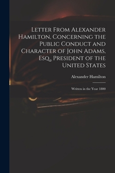 Letter From Alexander Hamilton, Concerning the Public Conduct and Character of John Adams, Esq., President of the United States: Written in the Year 1800