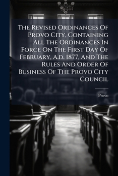 The Revised Ordinances Of Provo City, Containing All The Ordinances In Force On The First Day Of February, A.d. 1877, And The Rules And Order Of ... Organic Act Of Utah And The City Charter,...