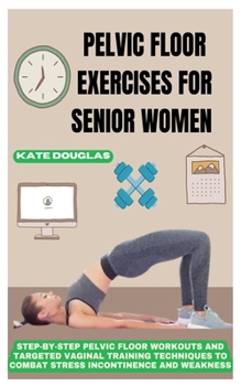 PELVIC FLOOR EXERCISES FOR SENIOR WOMEN: Step-By-Step Pelvic Floor Workouts And Targeted Vaginal Training Techniques To Combat Stress Incontinence And Weakness