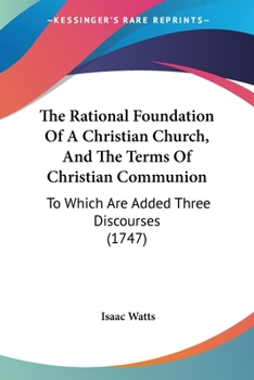 The Rational Foundation of a Christian Church, and the Terms of Christian Communion: To Which Are Added Three Discourses, Viz. Disc. I. a Pattern for a Dissenting Preacher; Disc. II. the Office of Dea