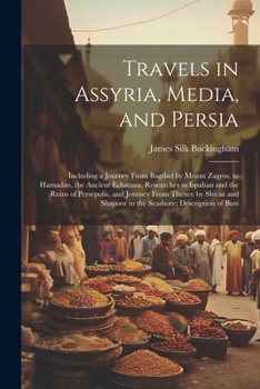 Travels in Assyria, Media, and Persia: Including a Journey From Bagdad by Mount Zagros, to Hamadan, the Ancient Ecbatana, Researches in Ispahan and ... Shapoor to the Seashore; Description of Buss