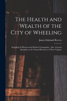 The Health And Wealth Of The City Of Wheeling: Including Its Physical And Medical Topography: Also, General Remarks On The Natural Resources Of West Virginia