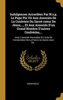 Indulgences Accord�es Par N.s.p. Le Pape Pie Vii Aux Associ�s De La Confr�rie Du Sacr�-coeur De J�sus, ..., Et Aux Associ�s D'un Grand Nombre D'autres Confr�ries, ...: Avec L'amende Honorable, Et L'ac