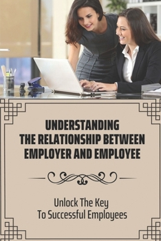 Paperback Understanding The Relationship Between Employer And Employee: Unlock The Key To Successful Employees: Understand The Way Employers Think Book
