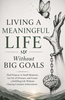 Living a Meaningful Life Without Big Goals: Find Purpose in Small Moments, Let Go of Pressure, and Create a Fulfilling Life Without Chasing Constant Achievement