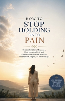 How to Stop Holding Onto Pain: Release Emotional Baggage, Heal from the Past, and Finally Move Forward Without Resentment, Regret, or Inner Weight