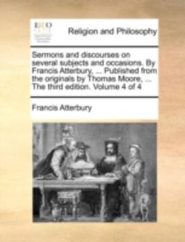 Sermons and discourses on several subjects and occasions. By Francis Atterbury, ... Published from the originals by Thomas Moore, ... The third edition. Volume 4 of 4