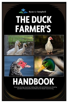 The Duck Farmer’s Handbook: Choosing, Housing, Acquiring, Feeding, Water and Land Maintenance, Breeding, And Other Practical Advice and Methods for Modern Duck Farming