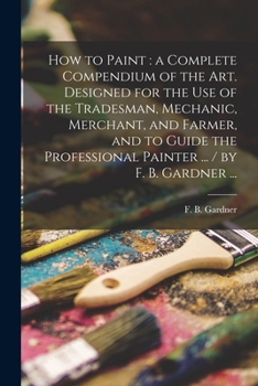 Paperback How to Paint: a Complete Compendium of the Art. Designed for the Use of the Tradesman, Mechanic, Merchant, and Farmer, and to Guide Book