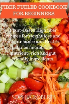 FIBER FUELED COOKBOOK FOR BEGINNERS: Plant-Based High fiber recipes for weight loss and maintenance and Health balance microbiome, nutrient- rich and gut friendly ingredients.