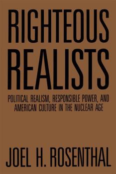 Righteous Realists: Political Realism, Responsible Power, and American Culture in the Nuclear Age - Book  of the Political Traditions in Foreign Policy Series