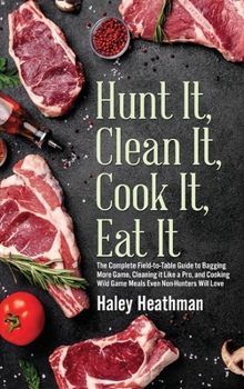Hunt It, Clean It, Cook It, Eat It : The Complete Field to Table Guide to Bagging More Game, Cleaning It Like a Pro, and Cooking Wild Game Meals Even Non-Hunters Will Love