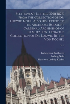 Beethoven's Letters (1790-1826) From the Collection of Dr. Ludwig Nohl. Also His Letters to the Archduke Rudolph, Cardinal-archbishop of Olmutz, K.W., ... of Dr. Ludwig Ritter Von Köchel; v. 2