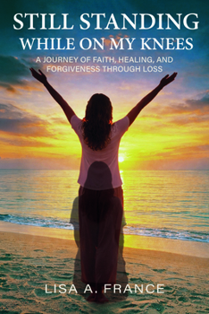Still Standing While on My Knees: A Journey of Faith, Healing, and Forgiveness Through Loss