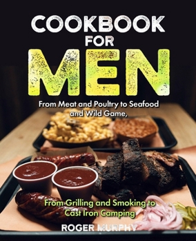 Cookbook for Men: From Meat and Poultry to Seafood and Wild Game, From Grilling and Smoking to Cast Iron Camping