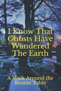 I Know That Ghosts Have Wandered The Earth: A Collection of Brontë-Inspired Ghost Stories, Local Legends, Paranormal Experiences, and Channelings