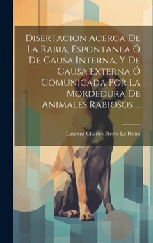Disertacion Acerca De La Rabia, Espontanea Ó De Causa Interna, Y De Causa Externa Ó Comunicada Por La Mordedura De Animales Rabiosos ... (Spanish Edition)