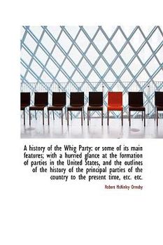 A History of the Whig Party : Or some of its main features; with a hurried glance at the formation Of