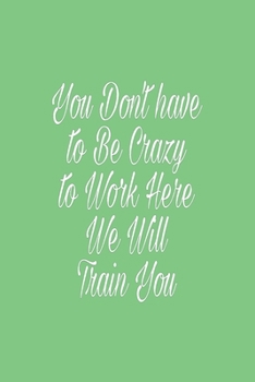 You Don't have to Be Crazy to Work Here We Will Train You: Lined journal for Women and men and girls 120 girls 120 girls 120 pages 6 x 9 letter size