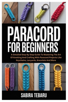 Paracord for Beginners: A Detailed Step By Step Guide To Mastering The Art Of Knotting And Crafting With Paracord Projects Like Keychains, Lanyards, Bracelets And More