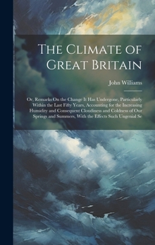 The Climate of Great Britain: Or, Remarks On the Change It Has Undergone, Particularly Within the Last Fifty Years, Accounting for the Increasing ... Summers, With the Effects Such Ungenial Se