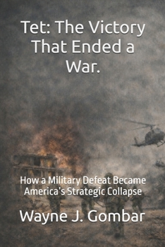 Tet: The Victory That Ended a War: How a Military Defeat Became America’s Strategic Collapse