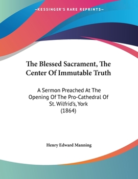 Paperback The Blessed Sacrament, The Center Of Immutable Truth: A Sermon Preached At The Opening Of The Pro-Cathedral Of St. Wilfrid's, York (1864) Book