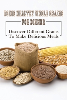 Paperback Using Healthy Whole Grains For Dinner: Discover Different Grains To Make Delicious Meals: Whole Grain Dinner Recipes Book