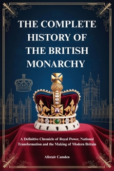THE COMPLETE HISTORY OF THE BRITISH MONARCHY: A Definitive Chronicle of Royal Power, National Transformation and the Making of Modern Britain