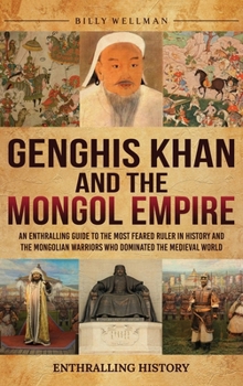 Genghis Khan and the Mongol Empire: An Enthralling Guide to the Most Feared Ruler in History and the Mongolian Warriors Who Dominated the Medieval World