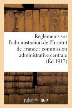 Ra]glements Sur L'Administration de L'Institut de France: Commission Administrative Centrale,: Service Du Secra(c)Tariat Et Du Mata(c)Riel, Comptabilita(c) Des Fondations