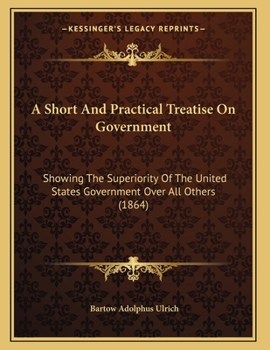 Paperback A Short And Practical Treatise On Government: Showing The Superiority Of The United States Government Over All Others (1864) Book