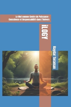 iLOGY: Le Moi comme Centre de Puissance : Conscience et Responsabilité dans l’Univers (French Edition)