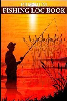 Premium Fishing Log Book: Record Your Next Fishing Trip With This Premium Fisherman's Log Book - Record Weight, Size, Weather Conditions, Water Conditions and More!