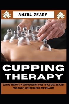 CUPPING THERAPY: Cupping Therapy: A Comprehensive Guide to Natural Healing, Pain Relief, Detoxification, and Wellness