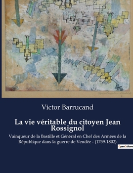 La vie véritable du citoyen Jean Rossignol: Vainqueur de la Bastille et Général en Chef des Armées de la République dans la guerre de Vendée - (1759-1