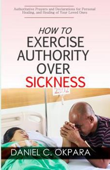 Paperback How to Exercise Authority Over Sickness: Authoritative Prayers and Declarations for Personal Healing, and Healing of Your Loved Ones Book